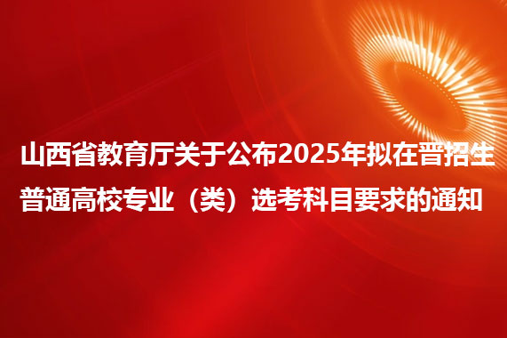 山西省教育厅关于公布2025年拟在晋招生普通高校专业（类）选考科目要求的通知
